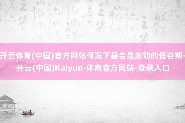 开云体育(中国)官方网站何况下昼会是波动的低谷期-开云(中国)Kaiyun·体育官方网站-登录入口