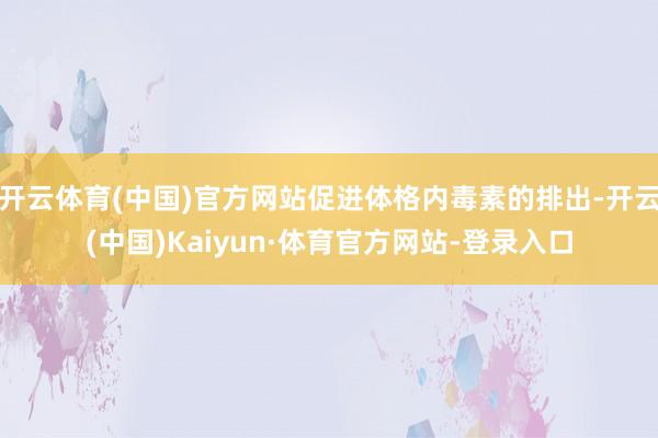 开云体育(中国)官方网站促进体格内毒素的排出-开云(中国)Kaiyun·体育官方网站-登录入口