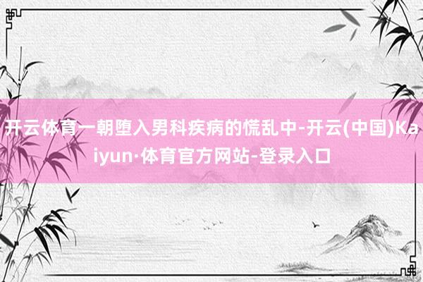 开云体育一朝堕入男科疾病的慌乱中-开云(中国)Kaiyun·体育官方网站-登录入口