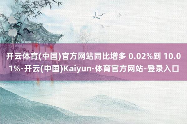 开云体育(中国)官方网站同比增多 0.02%到 10.01%-开云(中国)Kaiyun·体育官方网站-登录入口