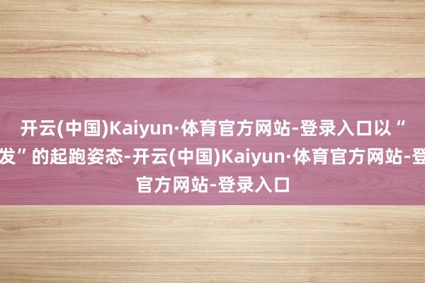 开云(中国)Kaiyun·体育官方网站-登录入口以“蓄势待发”的起跑姿态-开云(中国)Kaiyun·体育官方网站-登录入口