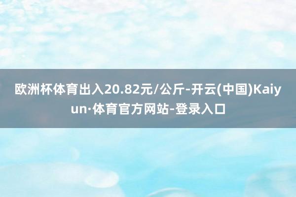 欧洲杯体育出入20.82元/公斤-开云(中国)Kaiyun·体育官方网站-登录入口