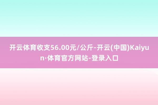 开云体育收支56.00元/公斤-开云(中国)Kaiyun·体育官方网站-登录入口