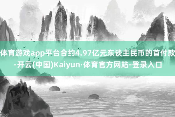 体育游戏app平台合约4.97亿元东谈主民币的首付款-开云(中国)Kaiyun·体育官方网站-登录入口