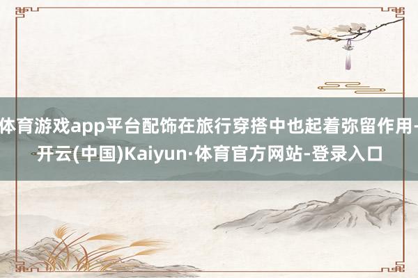 体育游戏app平台配饰在旅行穿搭中也起着弥留作用-开云(中国)Kaiyun·体育官方网站-登录入口