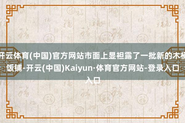 开云体育(中国)官方网站市面上显袒露了一批新的木桶饭铺-开云(中国)Kaiyun·体育官方网站-登录入口