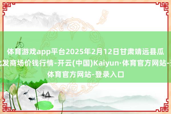 体育游戏app平台2025年2月12日甘肃靖远县瓜果蔬菜批发商场价钱行情-开云(中国)Kaiyun·体育官方网站-登录入口