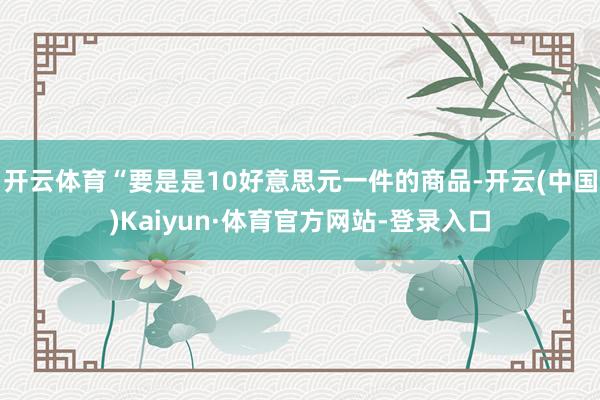 开云体育“要是是10好意思元一件的商品-开云(中国)Kaiyun·体育官方网站-登录入口