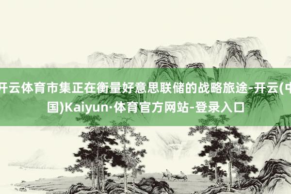 开云体育市集正在衡量好意思联储的战略旅途-开云(中国)Kaiyun·体育官方网站-登录入口