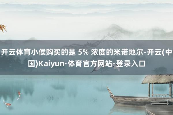 开云体育小侯购买的是 5% 浓度的米诺地尔-开云(中国)Kaiyun·体育官方网站-登录入口