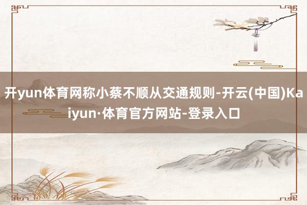 开yun体育网称小蔡不顺从交通规则-开云(中国)Kaiyun·体育官方网站-登录入口