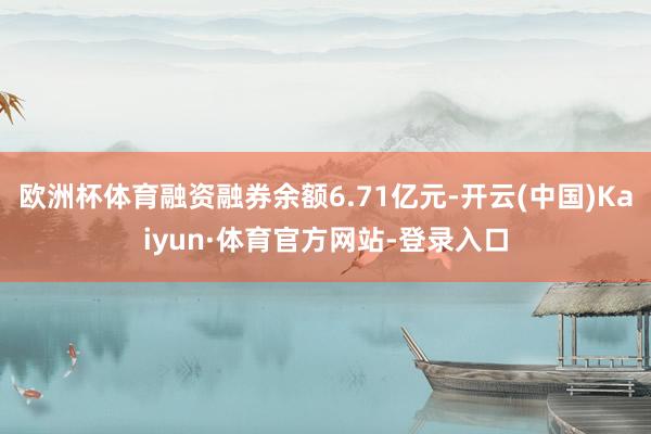欧洲杯体育融资融券余额6.71亿元-开云(中国)Kaiyun·体育官方网站-登录入口