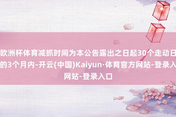 欧洲杯体育减抓时间为本公告露出之日起30个走动日后的3个月内-开云(中国)Kaiyun·体育官方网站-登录入口
