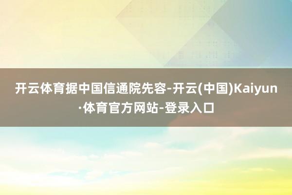 开云体育　　据中国信通院先容-开云(中国)Kaiyun·体育官方网站-登录入口