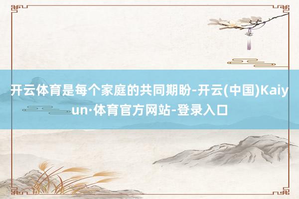 开云体育是每个家庭的共同期盼-开云(中国)Kaiyun·体育官方网站-登录入口