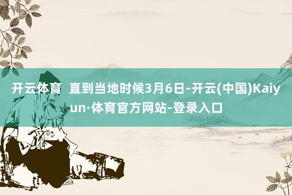 开云体育  直到当地时候3月6日-开云(中国)Kaiyun·体育官方网站-登录入口