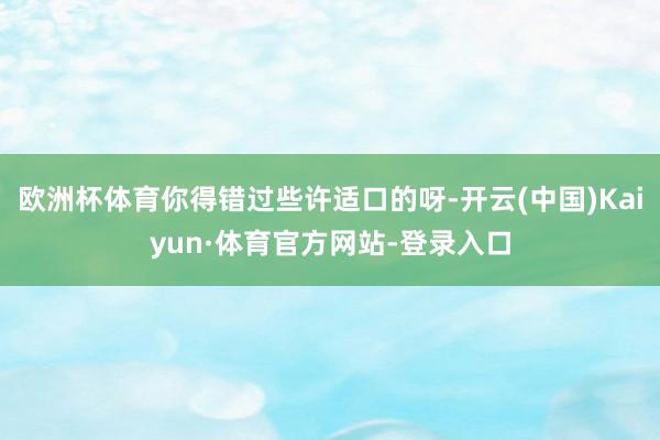 欧洲杯体育你得错过些许适口的呀-开云(中国)Kaiyun·体育官方网站-登录入口