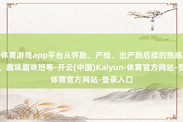 体育游戏app平台从怀胎、产检、出产到后续的熟练、医疗、趣味趣味班等-开云(中国)Kaiyun·体育官方网站-登录入口