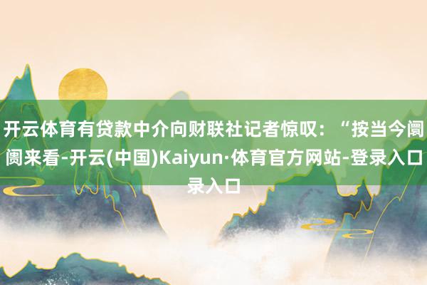 开云体育　　有贷款中介向财联社记者惊叹：“按当今阛阓来看-开云(中国)Kaiyun·体育官方网站-登录入口