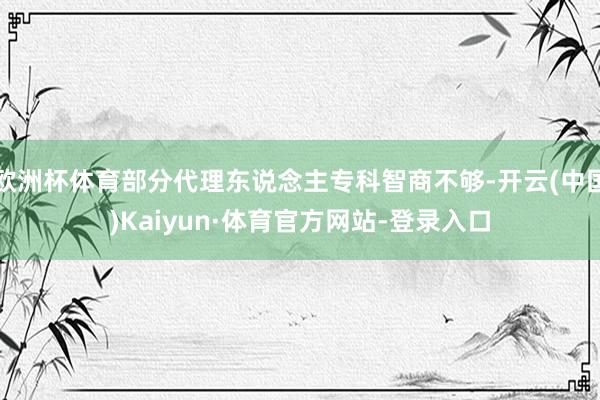 欧洲杯体育部分代理东说念主专科智商不够-开云(中国)Kaiyun·体育官方网站-登录入口