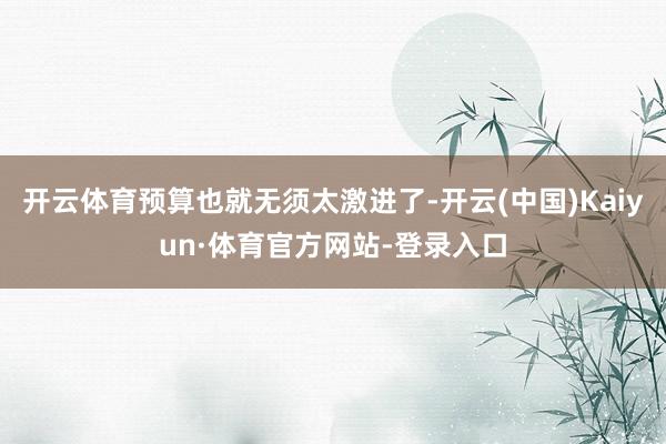 开云体育预算也就无须太激进了-开云(中国)Kaiyun·体育官方网站-登录入口