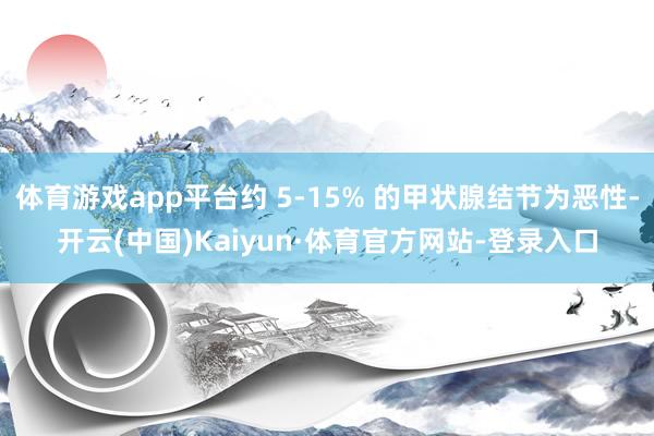 体育游戏app平台约 5-15% 的甲状腺结节为恶性-开云(中国)Kaiyun·体育官方网站-登录入口