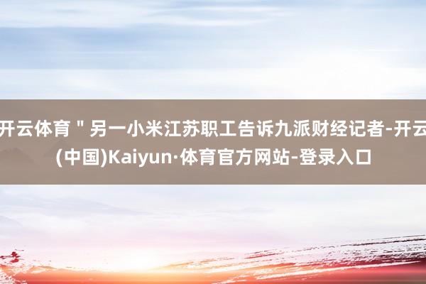 开云体育＂另一小米江苏职工告诉九派财经记者-开云(中国)Kaiyun·体育官方网站-登录入口