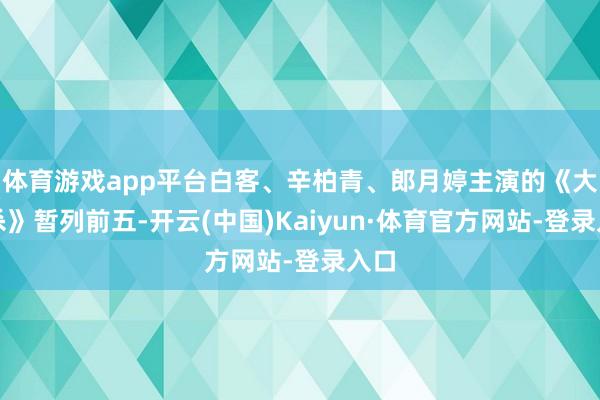 体育游戏app平台白客、辛柏青、郎月婷主演的《大风杀》暂列前五-开云(中国)Kaiyun·体育官方网站-登录入口