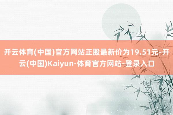 开云体育(中国)官方网站正股最新价为19.51元-开云(中国)Kaiyun·体育官方网站-登录入口