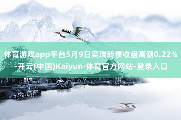体育游戏app平台5月9日奕瑞转债收盘高潮0.22%-开云(中国)Kaiyun·体育官方网站-登录入口