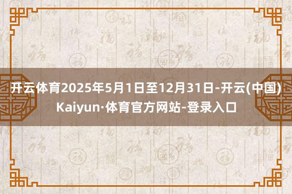 开云体育2025年5月1日至12月31日-开云(中国)Kaiyun·体育官方网站-登录入口