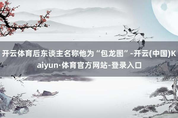 开云体育后东谈主名称他为“包龙图”-开云(中国)Kaiyun·体育官方网站-登录入口