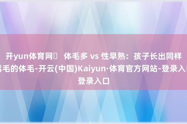 开yun体育网➱ 体毛多 vs 性早熟：孩子长出同样髯毛的体毛-开云(中国)Kaiyun·体育官方网站-登录入口