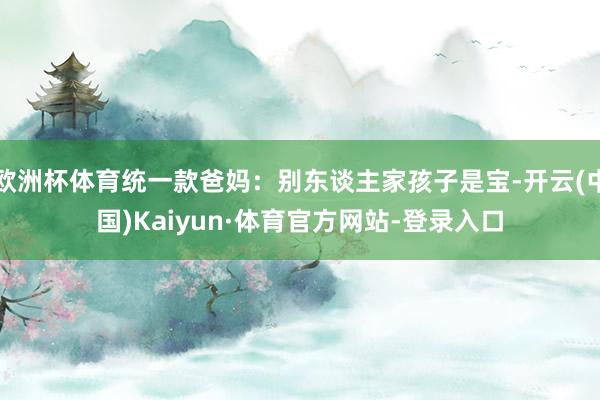 欧洲杯体育统一款爸妈：别东谈主家孩子是宝-开云(中国)Kaiyun·体育官方网站-登录入口
