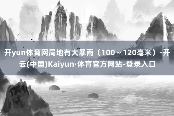 开yun体育网局地有大暴雨（100～120毫米）-开云(中国)Kaiyun·体育官方网站-登录入口