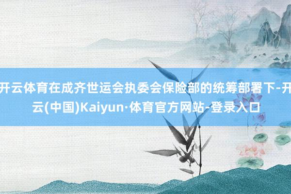 开云体育在成齐世运会执委会保险部的统筹部署下-开云(中国)Kaiyun·体育官方网站-登录入口