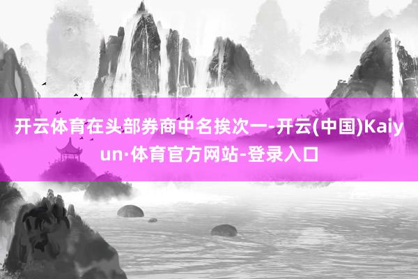 开云体育在头部券商中名挨次一-开云(中国)Kaiyun·体育官方网站-登录入口