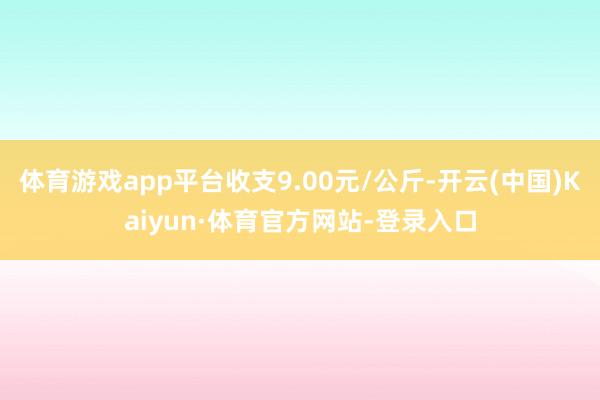 体育游戏app平台收支9.00元/公斤-开云(中国)Kaiyun·体育官方网站-登录入口