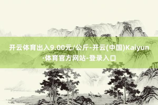 开云体育出入9.00元/公斤-开云(中国)Kaiyun·体育官方网站-登录入口