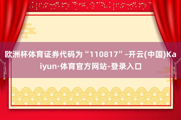 欧洲杯体育证券代码为“110817”-开云(中国)Kaiyun·体育官方网站-登录入口