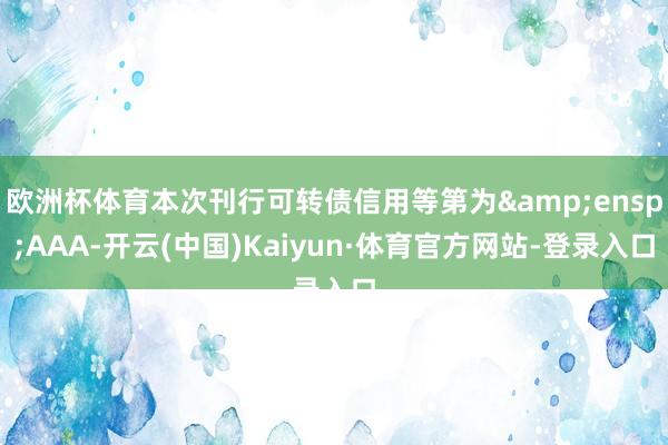 欧洲杯体育本次刊行可转债信用等第为&ensp;AAA-开云(中国)Kaiyun·体育官方网站-登录入口