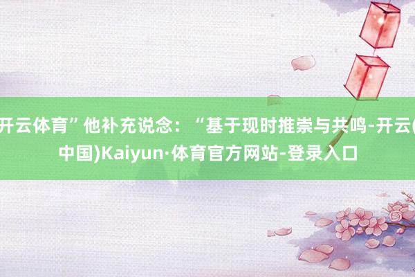 开云体育”他补充说念：“基于现时推崇与共鸣-开云(中国)Kaiyun·体育官方网站-登录入口