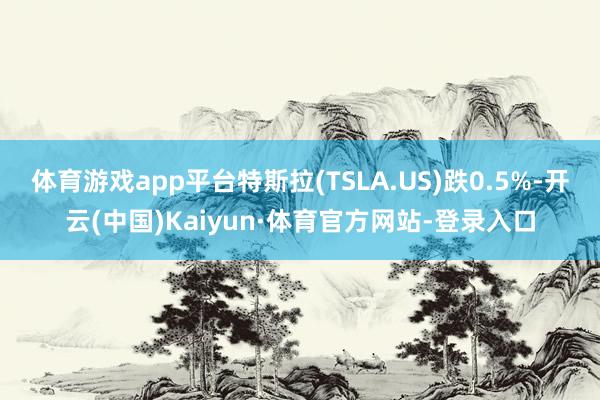 体育游戏app平台特斯拉(TSLA.US)跌0.5%-开云(中国)Kaiyun·体育官方网站-登录入口