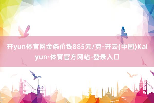 开yun体育网金条价钱885元/克-开云(中国)Kaiyun·体育官方网站-登录入口
