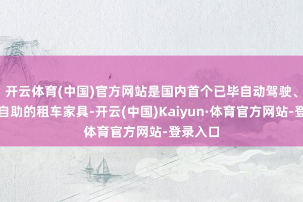 开云体育(中国)官方网站是国内首个已毕自动驾驶、全经过自助的租车家具-开云(中国)Kaiyun·体育官方网站-登录入口