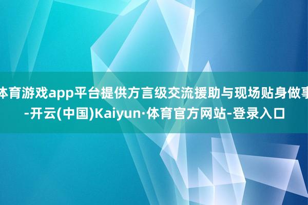 体育游戏app平台提供方言级交流援助与现场贴身做事-开云(中国)Kaiyun·体育官方网站-登录入口