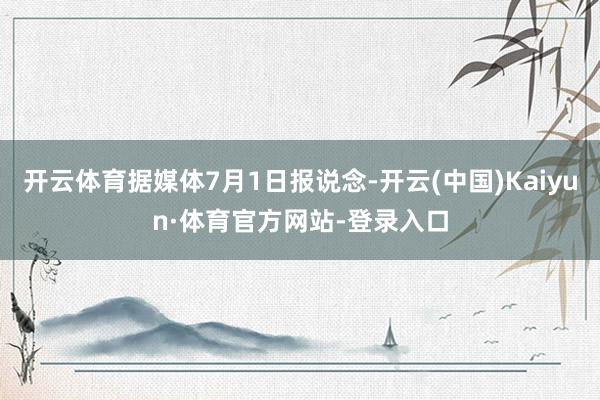 开云体育据媒体7月1日报说念-开云(中国)Kaiyun·体育官方网站-登录入口