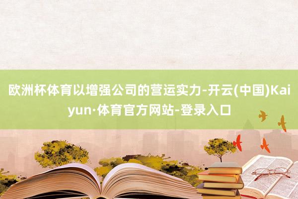 欧洲杯体育以增强公司的营运实力-开云(中国)Kaiyun·体育官方网站-登录入口