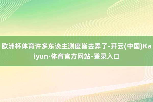 欧洲杯体育许多东谈主测度皆去弄了-开云(中国)Kaiyun·体育官方网站-登录入口