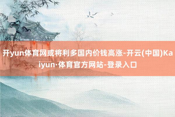 开yun体育网或将利多国内价钱高涨-开云(中国)Kaiyun·体育官方网站-登录入口